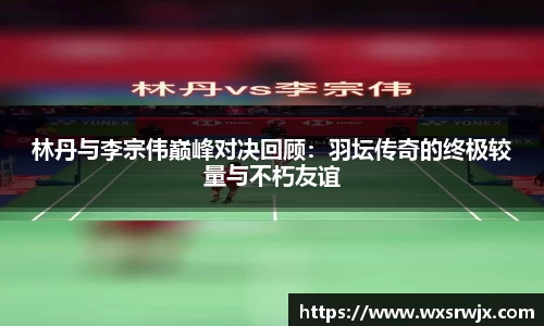 林丹与李宗伟巅峰对决回顾：羽坛传奇的终极较量与不朽友谊